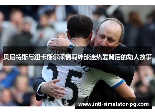 贝尼特斯与纽卡斯尔深情羁绊球迷热爱背后的动人故事 贝尼特斯与纽卡斯尔深情羁绊球迷热爱背后的动人故事