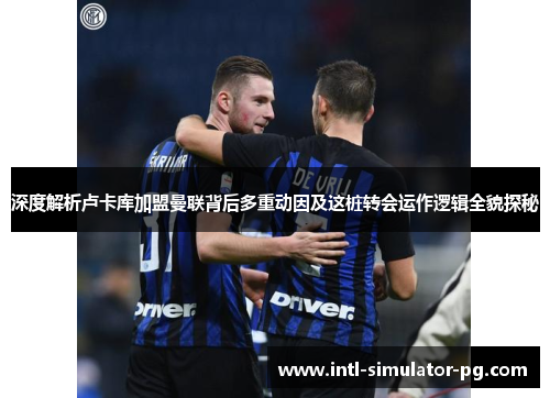 深度解析卢卡库加盟曼联背后多重动因及这桩转会运作逻辑全貌探秘