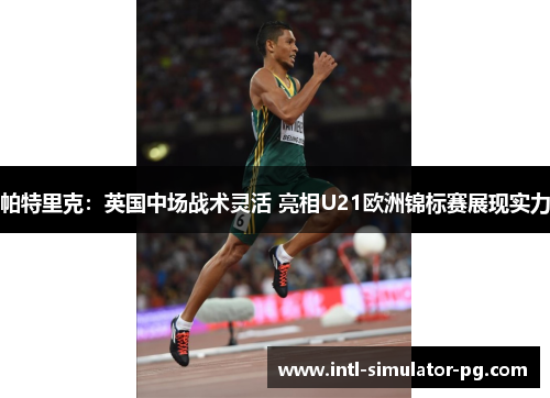 帕特里克:英国中场战术灵活 亮相U21欧洲锦标赛展现实力 帕特里克:英国中场战术灵活 亮相U21欧洲锦标赛展现实力