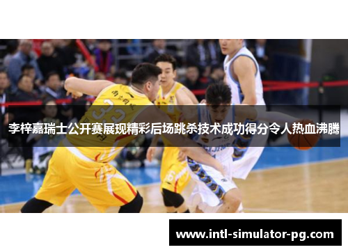 李梓嘉瑞士公开赛展现精彩后场跳杀技术成功得分令人热血沸腾