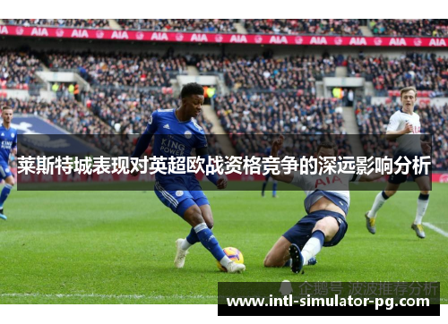 莱斯特城表现对英超欧战资格竞争的深远影响分析 莱斯特城表现对英超欧战资格竞争的深远影响分析
