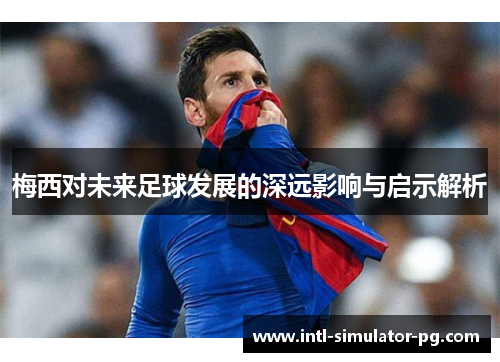 梅西对未来足球发展的深远影响与启示解析 梅西对未来足球发展的深远影响与启示解析