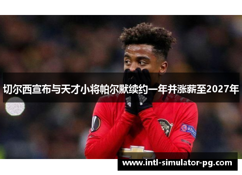 切尔西宣布与天才小将帕尔默续约一年并涨薪至2027年